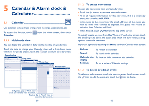 Page 315960
5  
Calendar & Alarm clock & 
Calculator ������������������������������
5�1 Calendar ������������������������������������������������������
Use Calendar to keep track of important meetings, appointments, etc.
To  access  this  function,  touch   from  the  Home  screen,  then  touch Calendar.
5�1�1 Multimode view
You can display the Calendar in daily, weekly, monthly, or agenda view. 
Touch  the  date  to  change  your  Calendar  view,  and  a  drop-down  menu will show for you to choose. Touch the...