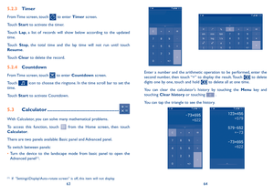 Page 336364
5�2�3 Timer
From Time screen, touch  to enter Timer screen.
Touch Start to activate the timer.
Touch Lap,  a  list  of  records  will  show  below  according  to  the  updated time.
Touch Stop,  the  total  time  and  the  lap  time  will  not  run  until  touch Resume. 
Touch Clear to delete the record.
5�2�4 Countdown
From Time screen, touch  to enter Countdown screen.
Touch  icon to choose the ringtone. In the time scroll bar to set the time.
Touch Start to activate Countdown.
5�3 Calculator...