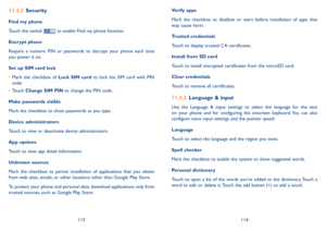 Page 58113114
11�3�2 Security
Find my phone
Touch the switch  to enable Find my phone function.
Encrypt phone
Require  a  numeric  PIN  or  passwords  to  decrypt  your  phone  each  time you power it on.
Set up SIM card lock
•	Mark  the  checkbox  of Lock  SIM  card  to  lock  the  SIM  card  with  PIN code.
•	Touch Change SIM PIN to change the PIN code.
Make passwords visible
Mark the checkbox to show passwords as you type.
Device administrators
Touch to view or deactivate device administrators.
App options...