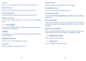 Page 61119120
Set time
Touch to open a dialog where you can manually set the phone’s time.
Select time zone 
Touch to open a dialog where you can set the phone’s time zone.
Use 24-hour format 
Mark the checkbox to display the time using 24-hour clock format.
Choose date format 
Touch  to  open  a  dialog  where  you  can  select  the  format  for  displaying 
dates.
11�5�2 Accessibility
You use the Accessibility settings to configure any accessibility plug-ins you have installed on your phone.
TalkBack
When...