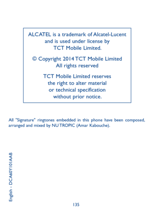 Page 69135
ALCATEL is a trademark of Alcatel-Lucent 
and is used under license by  
TCT Mobile Limited.
© Copyright 2014 TCT Mobile Limited 
All rights reserved
TCT Mobile Limited reserves  
the right to alter material  
or technical specification  
without prior notice.
All  "Signature"  ringtones  embedded  in  this  phone  have  been  composed, arranged and mixed by NU TROPIC (Amar Kabouche).
English - DCA60Y101AAB 