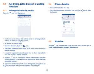 Page 4644
9�3 Get driving, public transport or walking directions
9�3�1 Get suggested routes for your tripTouch the   icon from Maps screen.
•	Touch enter bar to edit your start point by one of the following methods: entering an address or using My Location.•	Do likewise for your end point. •	To reverse directions, touch the  icon.•	Then  select  a  transport  mode:  driving  by  car,  using  public  transport,  or walking directions. •	A  couple  of  suggested  routes  will  appear  in  a  list.  Touch  any...