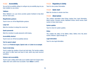 Page 5654
11�5�2 AccessibilityYou use the Accessibility settings to configure any accessibility plug-ins you have installed on your phone.
TalkBackWhen Talkback  is  on,  your  device  provides  spoken  feedback  to  help  blind and low vision users. 
Magnification gesturesTouch to turn on/ off the Magnification gestures.
Large textMark the checkbox to enlarge the screen text.
Speak passwordsMark the checkbox to speak passwords while typing.
Accessibility shortcutTouch to turn on/ off the Accessibility...