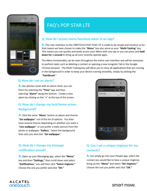 Page 1 
 
   
FAQ’s POP STAR LTE 
Q: How do I access menu functions when in an app?  
A: The User Interface on the ONETOUCH POP STAR LTE is made to be simple and intuitive so for 
that reason we have chosen to make the “Menu” key also serve as your “Multi-Tasking” key. 
This means you can quickly and easily access your Menu with one tap or you can press and hold 
down for 1 second to bring up all your recently opened apps.   
The Menu functionality can be seen throughout the entire user interface and will be...