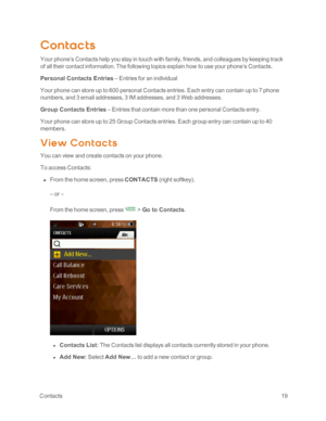 Page 24 Contacts19
Contacts
Your phone’s Contacts help you stay in touch with family, friends, and colleagues by keeping track 
of all their contact information. The following topics explain how to use your phone’s Contacts.
Personal Contacts Entries – Entries for an individual
Your phone can store up to 600 personal Contacts entries. Each entry can contain up to 7 phone 
numbers, and 3 email addresses, 3 IM addresses, and 3 Web addresses.
Group Contacts Entries – Entries that contain more than one personal...