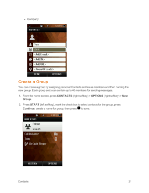 Page 26 Contacts21
 l Company
Crea t e a G roup
You can create a group by assigning personal Contacts entries as members and then naming the 
new group. Each group entry can contain up to 40 members for sending messages.
 1. From the home screen, press CONTACTS (right softkeyyf > OPTIONS (right softkeyyf > New 
Group.
 2. Press START (left softkeyyf, mark the check box to select contacts for the group, press 
Continue, create a name for group, then press  to save. 