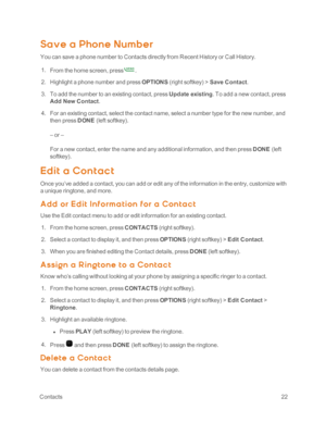 Page 27 Contacts22
Save a Phone Numb er
You can save a phone number to Contacts directly from Recent History or Call History.
 1. From the home screen, press.
 2. Highlight a phone number and press OPTIONS (right softkeyyf > Save Contact.
 3. To add the number to an existing contact, press Update existing. To add a new contact, press 
Add New Contact.
 4. For an existing contact, select the contact name, select a number type for the new number, and 
then press DONE (left softkeyyf.
– or –
For a new contact,...