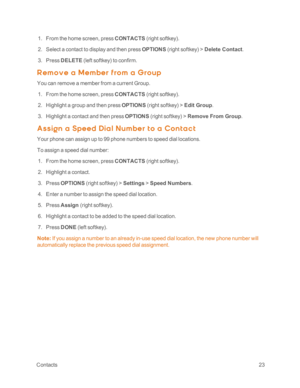 Page 28 Contacts23
 1. From the home screen, press CONTACTS (right softkeyyf.
 2. Select a contact to display and then press OPTIONS (right softkeyyf > Delete Contact.
 3. Press DELETE (left softkeyyf to confirm.
R em ov e a M em ber f rom a G roup
You can remove a member from a current Group.
 1. From the home screen, press CONTACTS (right softkeyyf.
 2. Highlight a group and then press OPTIONS (right softkeyyf > Edit Group.
 3. Highlight a contact and then press OPTIONS (right softkeyyf > Remove From Group.
A...