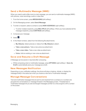 Page 30 Messaging25
Send a M ult im ed ia M essa ge (M M Syf
When you need to add a little more to a text message, you can send a multimedia message (MMSyf 
with pictures, voice recordings, audio or video files.
 1. From the home screen, press MESSAGING (left softkeyyf.
 2. On the Messaging screen, select Send Message.
 3. To enter a recipient, select a contact or press NEW ADDRESS (right softkeyyf.
 l To enter multiple recipients, press MULTIPLE (left softkeyyf. When you have selected all the 
message...