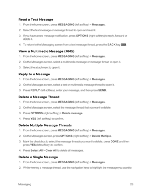 Page 31 Messaging26
R e ad a Te x t Me s s age
 1. From the home screen, press MESSAGING (left softkeyyf > Messages.
 2. Select the text message or message thread to open and read it.
 3. If you have a new message notification, press OPTIONS (right softkeyyf to reply, forward or 
delete it.
 4. To return to the Messaging screen from a text message thread, press the BACK key  .
Vie w a Mu l t im e dia Me s s age ( MMS yf
 1. From the home screen, press MESSAGING (left softkeyyf > Messages.
 2. On the Messages...