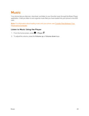 Page 33 Music28
Music
Your phone lets you discover, download, and listen to your favorite music through the Music Player 
application. It lets you listen to and organize music files you have loaded into your phone’s microSD 
card.
Note: For information about loading music onto your phone, see Transfer Files Between Your 
Phone and a Computer.
Lis t e n t o Mu s ic Us in g t he P l aye r
 1. From the home screen, press  > Player .
 2. To adjust the volume, press the Volume up or Volume down keys. 