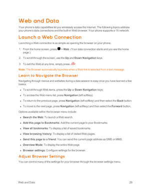 Page 34 WebandData29
Web and Data
Your phone’s data capabilities let you wirelessly access the Internet. The following topics address 
your phone’s data connections and the built-in Web browser. Your phone supports a 1X network.
L aunc h a Web Connec t ion
Launching a Web connection is as simple as opening the browser on your phone.
 1. From the home screen, press  > Web. (Your data connection starts and you see the home 
page.yf 
 2. To scroll through the screen, use the Up and Down Navigation keys. 
 3. To...