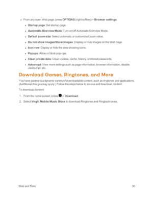 Page 35 WebandData30
 n From any open Web page, press OPTIONS (right softkeyyf > Browser settings.
 l Startup page: Set startup page.
 l Automatic Overview Mode: Turn on/off Automatic Overview Mode.
 l Default zoom size: Select automatic or customized zoom value.
 l Do not show images/Show images: Display or Hide images on the Web page.
 l Icon row: Display or hide the area showing icons.
 l Popups: Allow or block pop-ups.
 l Clear private data: Clear cookies, cache, history, or stored passwords.
 l Advanced:...