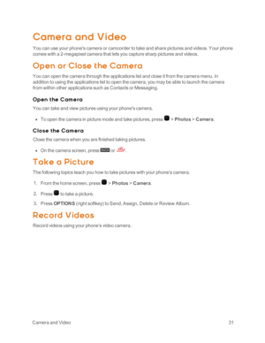 Page 36 CameraandVideo31
Camera and Video
You can use your phone's camera or camcorder to take and share pictures and videos. Your phone 
comes with a 2-megapixel camera that lets you capture sharp pictures and videos.
Op en or Close t he Camera
You can open the camera through the applications list and close it from the camera menu. In 
addition to using the applications list to open the camera, you may be able to launch the camera 
from within other applications such as Contacts or Messaging.
O p e n t he...