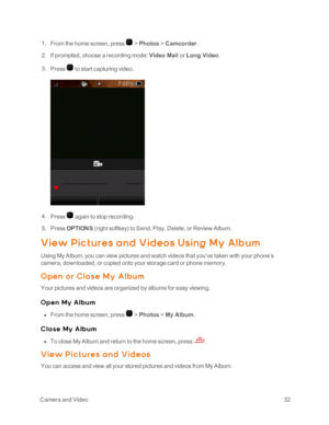 Page 37 CameraandVideo32
 1. From the home screen, press  > Photos > Camcorder.
 2. If prompted, choose a recording mode: Video Mail or Long Video.
 3. Press  to start capturing video.
 4. Press  again to stop recording.
 5. Press OPTIONS (right softkeyyf to Send, Play, Delete, or Review Album.
View Pic t ures and Videos Using My Alb um
Using My Album, you can view pictures and watch videos that you’ve taken with your phone’s 
camera, downloaded, or copied onto your storage card or phone memory.
O pen or Close...