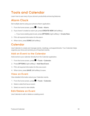 Page 39 ToolsandCalendar34
Tools and Calendar
Learn how to use many of your phone’s productivity-enhancing features.
Alarm Cloc k
Set multiple alarms using your phone’s Alarm application.
 1. From the home screen, press  > Tools > Alarm.
 2. If you haven’t created an alarm yet, press CREATE NEW (left softkeyyf.
 l If you have existing alarms set, press OPTIONS (right softkeyyf > Create New.
 3. Fill in all required information for this alarm
 4. When done, press DONE (left softkeyyf.
Calendar
Use Calendar to...