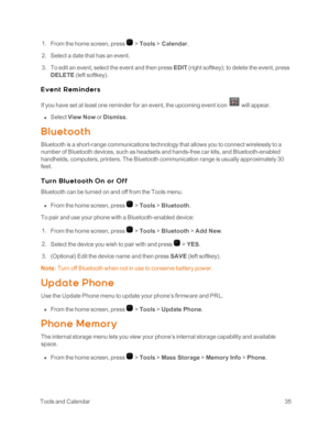 Page 40 ToolsandCalendar35
 1. From the home screen, press  > Tools > Calendar.
 2. Select a date that has an event.
 3. To edit an event, select the event and then press EDIT (right softkeyyf; to delete the event, press 
DELETE (left softkeyyf.
E ve n t R e m in de r s
If you have set at least one reminder for an event, the upcoming event icon  will appear.
 n Select View Now or Dismiss.
Bluet oot h
Bluetooth is a short-range communications technology that allows you to connect wirelessly to a 
number of...