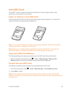 Page 41 ToolsandCalendar36
mic roSD Card
A microSD™ card is an optional accessory that allows you to store images, videos, music, 
documents, and voice data on your phone.
Insert or rem ov e a m ic roSD Ca rd
Insert the external microSD card into the slot with the gold contact facing down. To remove the 
external microSD card, gently press and slide it out.
Note: You can easily damage the microSD card by improper operation. Please be careful when 
inserting, removing, or handling the microSD card.
Note: Make...