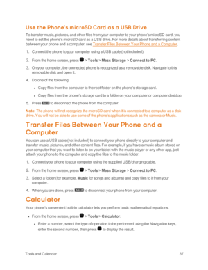 Page 42 ToolsandCalendar37
U se t h e Ph one’ s m ic roSD Ca rd a s a U SB Driv e
To transfer music, pictures, and other files from your computer to your phone’s microSD card, you 
need to set the phone’s microSD card as a USB drive. For more details about transferring content 
between your phone and a computer, see Transfer Files Between Your Phone and a Computer.
 1. Connect the phone to your computer using a USB cable (not includedyf.
 2. From the home screen, press  > Tools > Mass Storage > Connect to PC....