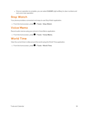 Page 43 ToolsandCalendar38
 l Once an operation is complete, you can select CLEAR (right softkeyyf to clear numbers and 
carry out a new operation.
St op Wat c h
Your phone provides a convenient and easy-to-use Stop Watch application.
 n From the home screen, press  > Tools > Stop Watch.
Voic e Memo
Record audio memos using your phone’s Voice Memo application. 
 n From the home screen, press  > Tools > Voice Memo.
World Time
View the current time in cities around the world using the World Time application. 
 n...