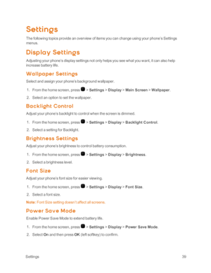 Page 44 Settings39
Settings
The following topics provide an overview of items you can change using your phone’s Settings 
menus.
Disp lay Set t ing s
Adjusting your phone’s display settings not only helps you see what you want, it can also help 
increase battery life.
Wa llpa per Set t ings
Select and assign your phone’s background wallpaper.
 1. From the home screen, press  > Settings > Display > Main Screen > Wallpaper.
 2. Select an option to set the wallpaper.
B a c kligh t Cont rol
Adjust your phone’s...