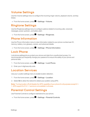 Page 45 Settings40
Volume Set t ing s
Use the Volume settings menu to configure the incoming ringer volume, playback volume, and key 
beeps.
 n From the home screen, press  > Settings > Volume.
Ring t one Set t ing s
Use the Ringtones settings menu to configure options related to incoming calls, voicemail, 
messages, power up/down, and battery alert.
 n From the home screen, press  > Settings > Ringtones.
Phone Inf ormat ion
Use the Phone Information menu to view information related to your phone number/user...