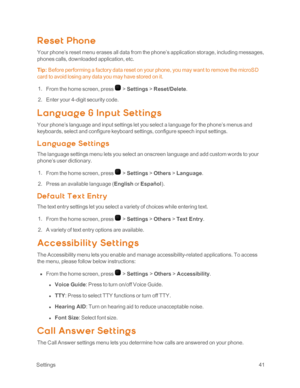 Page 46 Settings41
Reset Phone
Your phone’s reset menu erases all data from the phone’s application storage, including messages, 
phones calls, downloaded application, etc.
Tip: Before performing a factory data reset on your phone, you may want to remove the microSD 
card to avoid losing any data you may have stored on it.
 1. From the home screen, press  > Settings > Reset/Delete.
 2. Enter your 4-digit security code.
L ang uag e & Inp ut Set t ing s
Your phone’s language and input settings let you select a...