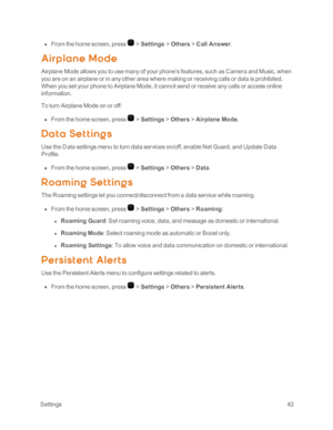 Page 47 Settings42
 n From the home screen, press  > Settings > Others > Call Answer.  
Airp lane Mode
Airplane Mode allows you to use many of your phone’s features, such as Camera and Music, when 
you are on an airplane or in any other area where making or receiving calls or data is prohibited. 
When you set your phone to Airplane Mode, it cannot send or receive any calls or access online 
information.
To turn Airplane Mode on or off:
 n From the home screen, press  > Settings > Others > Airplane Mode.
Dat a...