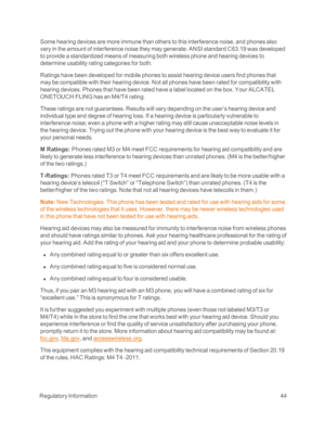 Page 49 RegulatoryInformation44
Some hearing devices are more immune than others to this interference noise, and phones also 
vary in the amount of interference noise they may generate. ANSI standard C63.19 was developed 
to provide a standardized means of measuring both wireless phone and hearing devices to 
determine usability rating categories for both.
Ratings have been developed for mobile phones to assist hearing device users find phones that 
may be compatible with their hearing device. Not all phones...