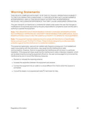 Page 50 RegulatoryInformation45
Warning St at ement s
THIS DEVICE COMPLIES WITH PART 15 OF THE FCC RULES. OPERATION IS SUBJECT 
TO THE FOLLOWING TWO CONDITIONS: (1yf THIS DEVICE MAY NOT CAUSE HARMFUL 
INTERFERENCE, AND (2yf THIS DEVICE MUST ACCEPT ANY INTERFERENCE 
RECEIVED, INCLUDING INTERFERENCE THAT MAY CAUSE UNDESIRED OPERATION.
The user manual for an intentional or unintentional radiator shall caution the user that changes or 
modifications not expressly approved by the party responsible for compliance...