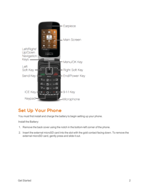 Page 7 GetStarted2
Set Up Your Phone
You must first install and charge the battery to begin setting up your phone.
Install the Battery:
 1. Remove the back cover using the notch in the bottom-left corner of the phone. 
 2. Insert the external microSD card into the slot with the gold contact facing down. To remove the 
external microSD card, gently press and slide it out.  