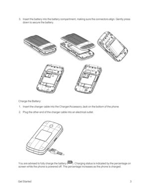 Page 8 GetStarted3
 3. Insert the battery into the battery compartment, making sure the connectors align. Gently press 
down to secure the battery.
Charge the Battery:
 1. Insert the charger cable into the Charger/Accessory Jack on the bottom of the phone.
 2. Plug the other end of the charger cable into an electrical outlet.
You are advised to fully charge the battery (yf. Charging status is indicated by the percentage on 
screen while the phone is powered off. The percentage increases as the phone is charged. 