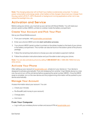 Page 9 GetStarted4
Note: The charging status bar will not float if your battery is extensively consumed. To reduce 
power consumption and energy waste, when battery is fully charged, disconnect your charger from 
the plug; switch off Wi-Fi, GPS, Bluetooth or background-running applications when not in use; 
reduce the backlight time, etc.
Ac t ivat ion and Servic e
Before using your phone, you must set up your service with Boost Mobile. You will need your 
phone’s serial number (MEIDyf, printed on a sticker...
