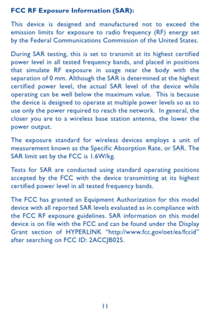 Page 1111
FCC RF Exposure Information (SAR):
This device is designed and manufactured not to exceed the emission limits for exposure to radio frequency (RF) energ y set by the Federal Communications Commission of the United States.
During SAR testing, this is set to transmit at its highest cer tified power level in all tested frequency bands, and placed in positions that simulate RF exposure in usage near the body with the separation of 0 mm. Although the SAR is determined at the highest cer tified power level,...