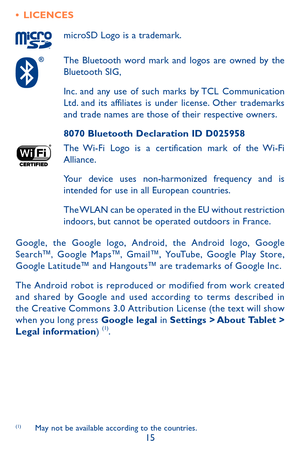 Page 1515
•	LICENCES
microSD Logo is a trademark.
The Bluetooth word mark and logos are owned by the Bluetooth SIG,
Inc. and any use of such marks by TCL Communication Ltd. and its affiliates is under license. Other trademarks and trade names are those of their respective owners.
8070 Bluetooth Declaration ID D025958
The Wi-Fi Logo is a certification mark of the Wi-Fi Alliance.
Your device uses non-harmonized frequency and is intended for use in all European countries.
The WLAN can be operated in the EU without...