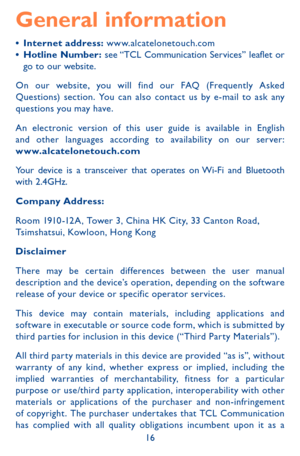 Page 1616
General information
•	Internet address: www.alcatelonetouch.com•	Hotline Number: see “TCL Communication Services” leaflet or go to our website.
On our website, you will find our FAQ (Frequently Asked Questions) section. You can also contact us by e-mail to ask any questions you may have.
An electronic version of this user guide is available in English and other languages according to availability on our server:  www.alcatelonetouch.com
Your device is a transceiver that operates on Wi-Fi and Bluetooth...