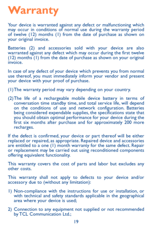 Page 1919
Warranty
Your device is warranted against any defect or malfunctioning which may occur in conditions of normal use during the warranty period of twelve (12) months (1) from the date of purchase as shown on your original invoice.
Batteries (2) and accessories sold with your device are also warranted against any defect which may occur during the first twelve (12) months (1) from the date of purchase as shown on your original invoice.
In case of any defect of your device which prevents you from normal...
