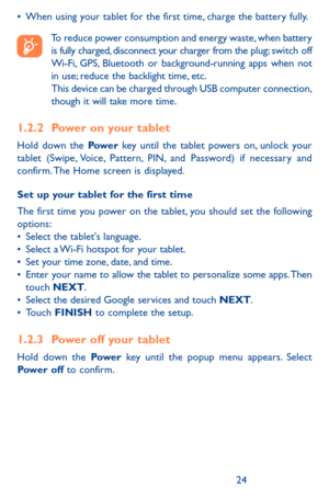 Page 242425
•	When using your tablet for the first time, charge the battery fully.
To reduce power consumption and energy waste, when battery is fully charged, disconnect your charger from the plug; switch off Wi-Fi, GPS, Bluetooth or background-running apps when not in use; reduce the backlight time, etc. This device can be charged through USB computer connection, though it will take more time. 
1.2.2 Power on your tablet
Hold down the Pow e r key until the tablet powers on, unlock your tablet (Swipe, Voice,...