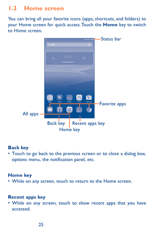 Page 252425
1.3 Home screen
You can bring all your favorite icons (apps, shortcuts, and folders) to your Home screen for quick access. Touch the Home key to switch to Home screen.
Status bar
Back keyRecent apps key
All apps
Home key
Favorite apps
Back key•	Touch	to	go	back	 to	the	 previous	 screen	or	to	close	 a	dialog	 box,	options	 menu,	the	notification	 panel,	etc.
Home key•	While	 on	any	 screen,	 touch	to	return	 to	the	 Home	 screen.
Recent apps key•	While	 on	any	 screen,	 touch	to	show	 recent	 apps...