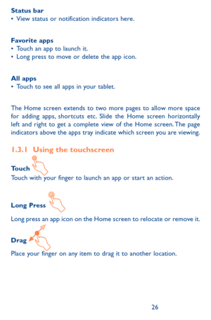 Page 262627
Status bar•	View status or notification indicators here. 
Favorite apps•	Touch an app to launch it.•	Long press to move or delete the app icon.
All apps•	Touch to see all apps in your tablet.
The Home screen extends to two more pages to allow more space for adding apps, shortcuts etc. Slide the Home screen horizontally left and right to get a complete view of the Home screen. The page indicators above the apps tray indicate which screen you are viewing.
1.3.1 Using the touchscreen
Touch Touch with...