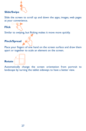 Page 272627
Slide/Swipe 
Slide the screen to scroll up and down the apps, images, web pages at your convenience.
Flick 
Similar to swiping, but flicking makes it move more quickly.
Pinch/Spread 
Place your fingers of one hand on the screen surface and draw them apart or together to scale an element on the screen.
Rotate 
Automatically change the screen orientation from portrait to landscape by turning the tablet sideways to have a better view. 