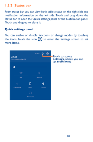 Page 282829
1.3.2 Status bar
From status bar, you can view both tablet status on the right side and notification information on the left side. Touch and drag down the Status bar to open the Quick settings panel or the Notification panel. Touch and drag up to close it. 
Quick settings panel
You can enable or disable functions or change modes by touching the icons. Touch the icon  to enter the Settings screen to set more items.
Touch to access 
Settings, where you can 
set more items 