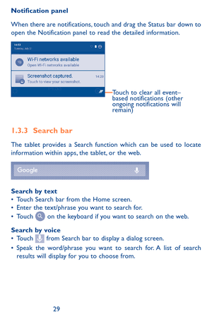 Page 292829
Notification panel
When there are notifications, touch and drag the Status bar down to open the Notification panel to read the detailed information. 
Touch to clear all event–
based notifications (other 
ongoing notifications will 
remain)
1.3.3 Search bar
The tablet provides a Search function which can be used to locate information within apps, the tablet, or the web. 
Search by text•	Touch Search bar from the Home screen. •	Enter the text/phrase you want to search for.•	Touch  on the keyboard if...