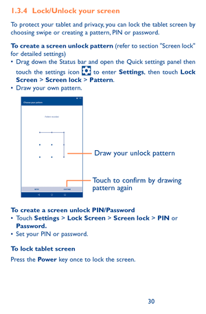 Page 303031
1.3.4 Lock/Unlock your screen
To protect your tablet and privacy, you can lock the tablet screen by choosing swipe or creating a pattern, PIN or password.
To create a screen unlock pattern (refer to section "Screen lock" for detailed settings)•	Drag	down	 the	Status	 bar	and	 open	 the	Quick	 settings	 panel	then	
touch	 the	settings	 icon		to	 enter	Settings,	then	 touch	Lock Screen > Screen lock	>	Pattern.•	Draw your own pattern.
Draw your unlock pattern 
Touch to confirm by drawing...