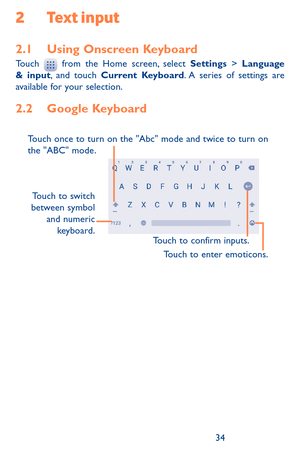 Page 343435
2 Text input
2.1 Using Onscreen KeyboardTouch  from the Home screen, select Settings > Language & input, and touch Current Keyboard. A series of settings are available for your selection. 
2.2 Google Keyboard
Touch to switch 
between symbol  and  numeric 
keyboard.
Touch to enter emoticons.
Touch to confirm inputs.
Touch once to turn on the "Abc" mode and twice to turn on 
the "ABC" mode. 