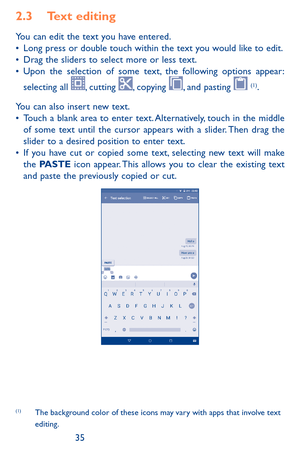 Page 353435
2.3 Text editing
You can edit the text you have entered.•	Long press or double touch within the text you would like to edit.•	Drag the sliders to select more or less text.•	Upon the selection of some text, the following options appear: 
selecting all , cutting , copying , and pasting  (1). 
You can also insert new text.•	Touch a blank area to enter text. Alternatively, touch in the middle of some text until the cursor appears with a slider. Then drag the slider to a desired position to enter text.•...