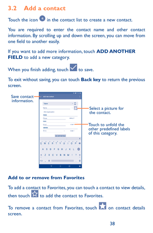 Page 383839
3.2 Add a contact
Touch the icon  in the contact list to create a new contact.
You are required to enter the contact name and other contact information. By scrolling up and down the screen, you can move from one field to another easily.
If you want to add more information, touch ADD ANOTHER FIELD to add a new category.
When you finish adding, touch  to save.
To exit without saving, you can touch Back key to return the previous screen.
Select a picture for 
the contact.
Touch to unfold the 
other...