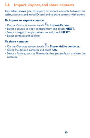 Page 404041
3.6 Import, export, and share contacts
This tablet allows you to import or export contacts between the tablet, accounts, and mircoSD card, and to share contacts with others.
To import or export contacts
•	On	the	Contacts	 screen,	touch		>	Import/Export.	•	Select	 a	source	 to	copy	 contacts	 from	and	touch	NEXT.•	Select	 a	target	 to	copy	 contacts	 to	and	 touch	NEXT.•	Select	 contacts	 and	confirm.
To share contacts
•	On	the	Contacts	 screen,	touch		>	Share visible contacts.•	Select	 the	desired...