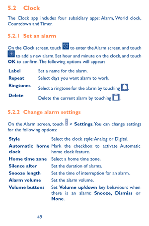 Page 494849
5.2 Clock 
The Clock app includes four subsidiary apps: Alarm, World clock, Countdown  and Timer.
5.2.1 Set an alarm
On the Clock screen, touch  to enter the Alarm screen, and touch 
 to add a new alarm. Set hour and minute on the clock, and touch OK to confirm. The following options will appear:
LabelSet a name for the alarm.
RepeatSelect days you want alarm to work.
RingtonesSelect a ringtone for the alarm by touching .
DeleteDelete the current alarm by touching .
5.2.2 Change alarm settings
On...