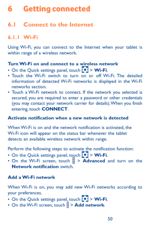 Page 505051
6 Getting connected
6.1 Connect to the Internet
6.1.1 Wi-Fi
Using Wi-Fi, you can connect to the Internet when your tablet is within range of a wireless network. 
Turn Wi-Fi on and connect to a wireless network•	On the Quick settings panel, touch  > Wi-Fi.•	Touch the Wi-Fi switch to turn on or off Wi-Fi. The detailed information of detected Wi-Fi networks is displayed in the Wi-Fi networks section.•	Touch a Wi-Fi network to connect. If the network you selected is secured, you are required to enter a...